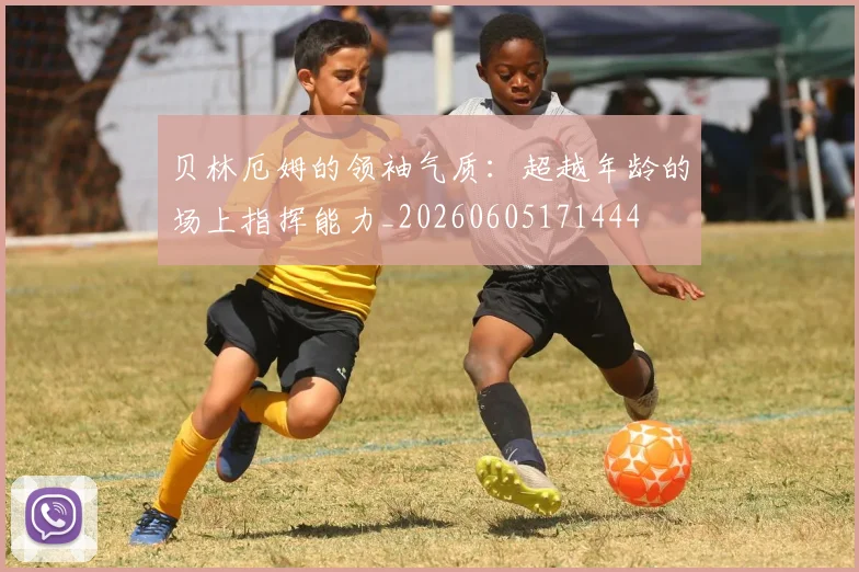 贝林厄姆的领袖气质:超越年龄的场上指挥能力_20260605171444