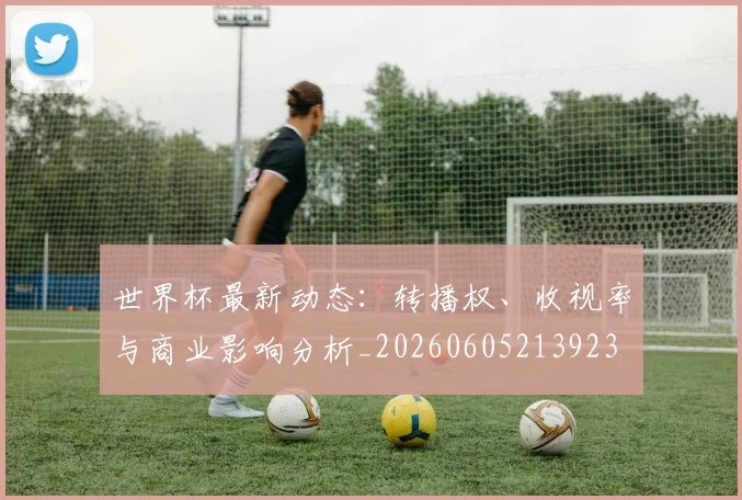 世界杯最新动态:转播权、收视率与商业影响分析_20260605213923