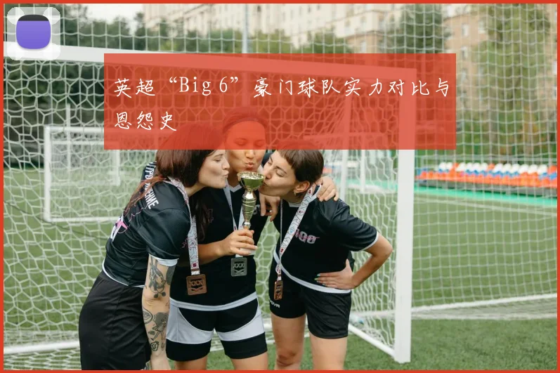 英超“Big 6”豪门球队实力对比与恩怨史