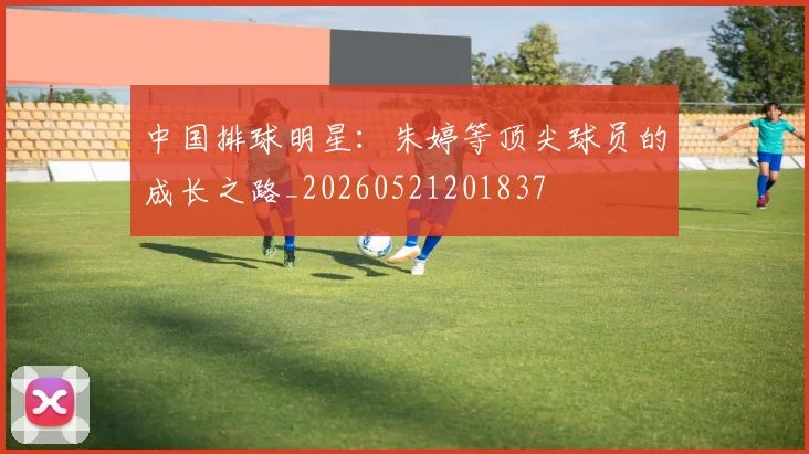 中国排球明星：朱婷等顶尖球员的成长之路_20260521201837